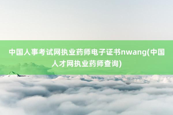 中国人事考试网执业药师电子证书nwang(中国人才网执业药师查询)