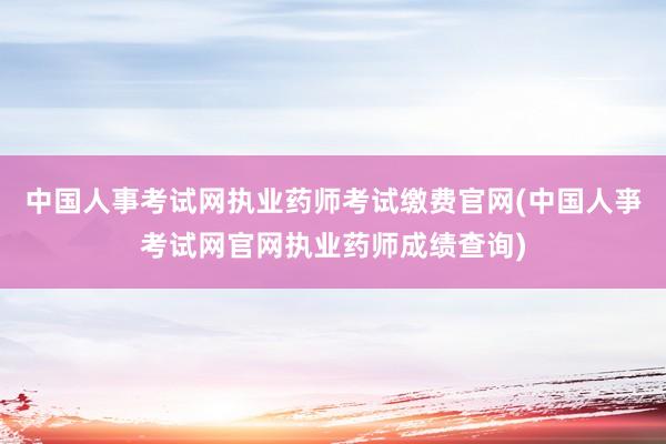 中国人事考试网执业药师考试缴费官网(中国人亊考试网官网执业药师成绩查询)