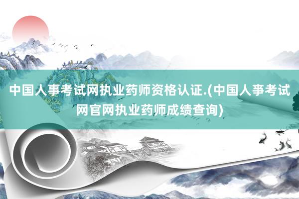 中国人事考试网执业药师资格认证.(中国人亊考试网官网执业药师成绩查询)