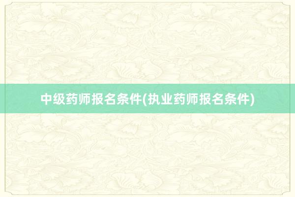 中级药师报名条件(执业药师报名条件)