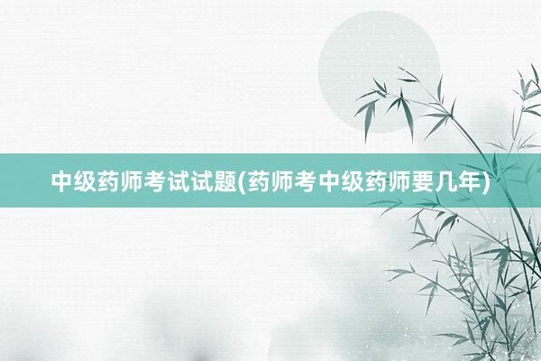 中级药师考试试题(药师考中级药师要几年)