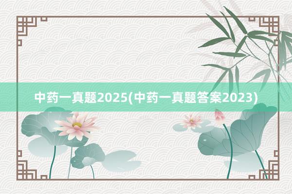 中药一真题2025(中药一真题答案2023)