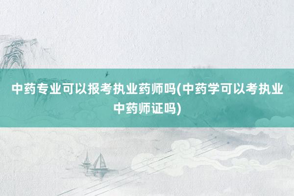 中药专业可以报考执业药师吗(中药学可以考执业中药师证吗)