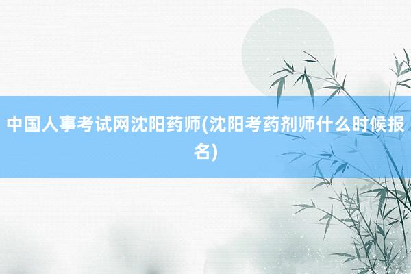 中国人事考试网沈阳药师(沈阳考药剂师什么时候报名)