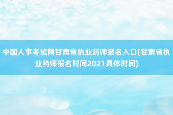 中国人事考试网甘肃省执业药师报名入口(甘肃省执业药师报名时间2021具体时间)
