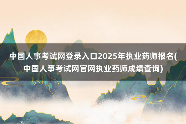 中国人事考试网登录入口2025年执业药师报名(中国人亊考试网官网执业药师成绩查询)