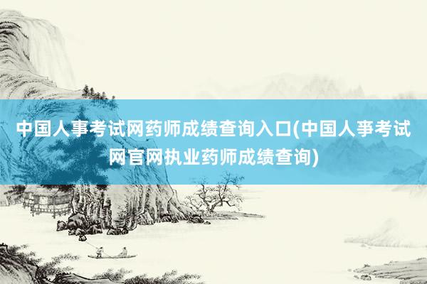 中国人事考试网药师成绩查询入口(中国人亊考试网官网执业药师成绩查询)