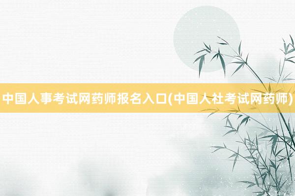 中国人事考试网药师报名入口(中国人社考试网药师)