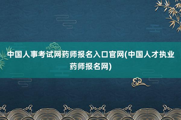 中国人事考试网药师报名入口官网(中国人才执业药师报名网)