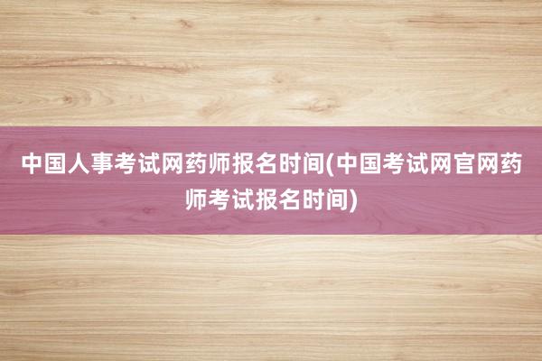 中国人事考试网药师报名时间(中国考试网官网药师考试报名时间)
