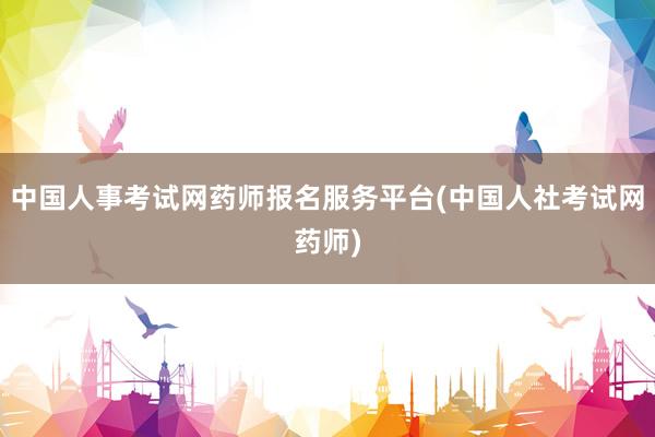 中国人事考试网药师报名服务平台(中国人社考试网药师)