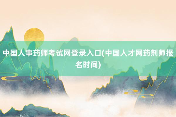 中国人事药师考试网登录入口(中国人才网药剂师报名时间)