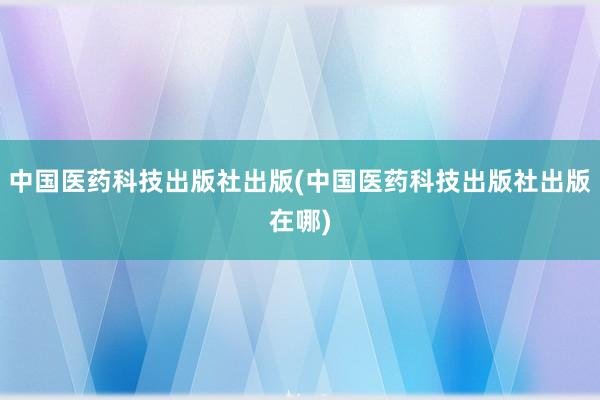中国医药科技出版社出版(中国医药科技出版社出版在哪)