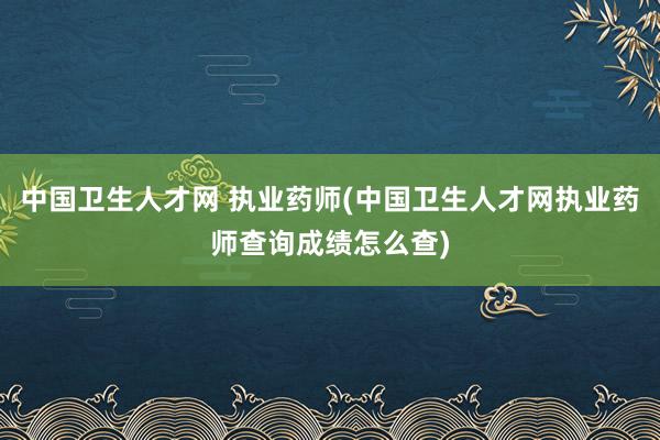 中国卫生人才网 执业药师(中国卫生人才网执业药师查询成绩怎么查)