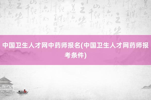 中国卫生人才网中药师报名(中国卫生人才网药师报考条件)