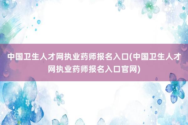 中国卫生人才网执业药师报名入口(中国卫生人才网执业药师报名入口官网)