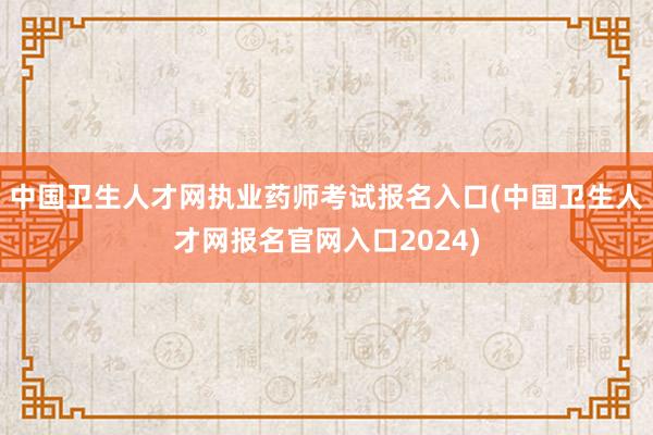 中国卫生人才网执业药师考试报名入口(中国卫生人才网报名官网入口2024)