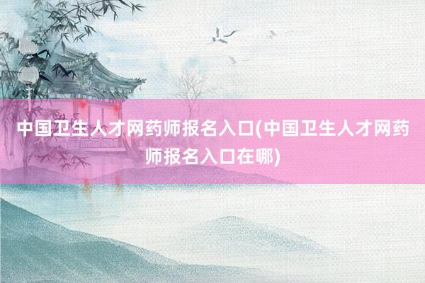 中国卫生人才网药师报名入口(中国卫生人才网药师报名入口在哪)