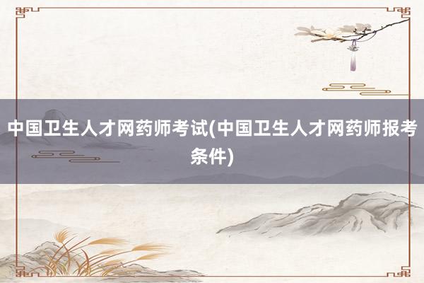 中国卫生人才网药师考试(中国卫生人才网药师报考条件)