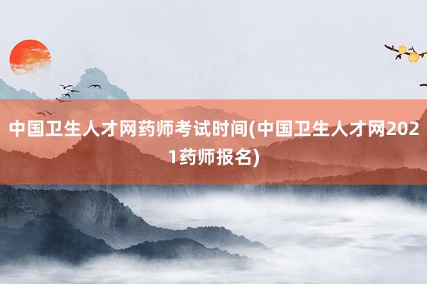 中国卫生人才网药师考试时间(中国卫生人才网2021药师报名)