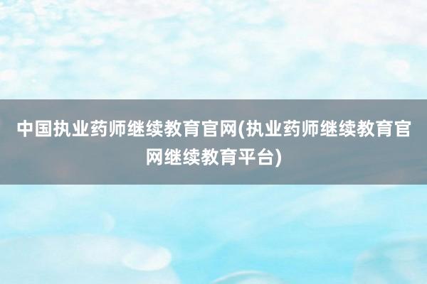 中国执业药师继续教育官网(执业药师继续教育官网继续教育平台)