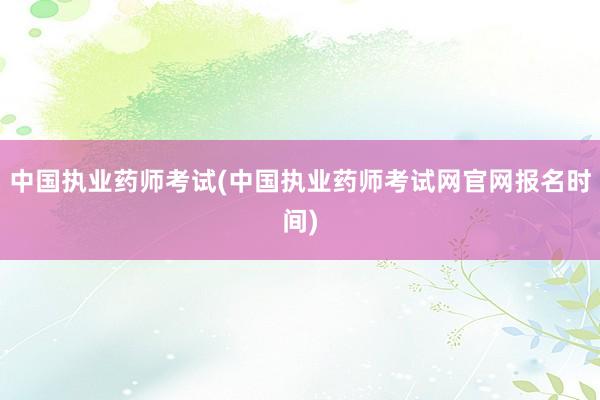 中国执业药师考试(中国执业药师考试网官网报名时间)