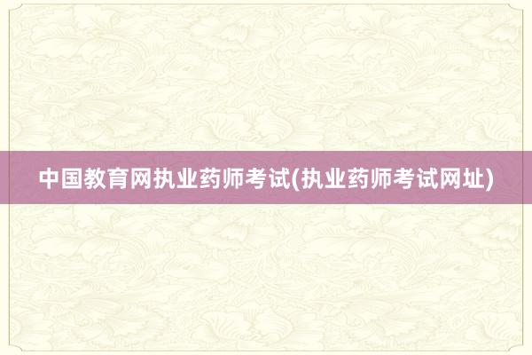 中国教育网执业药师考试(执业药师考试网址