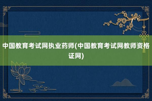 中国教育考试网执业药师(中国教育考试网教