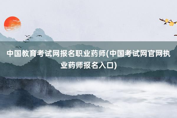 中国教育考试网报名职业药师(中国考试网官
