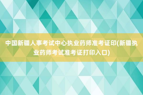 中国新疆人事考试中心执业药师准考证印(新疆执业药师考试准考证打印入口)