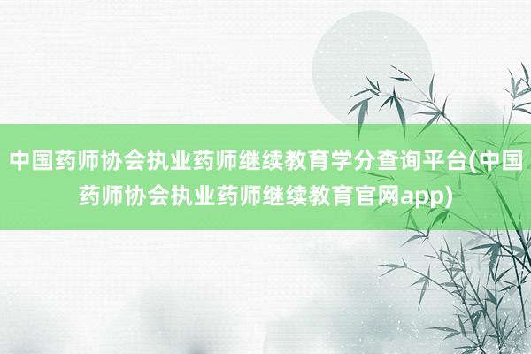 中国药师协会执业药师继续教育学分查询平台(中国药师协会执业药师继续教育官网app)
