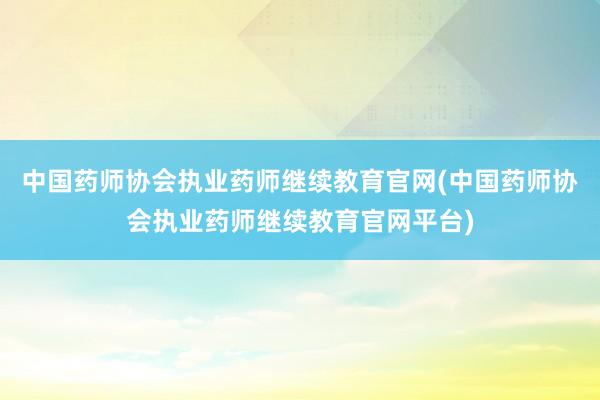 中国药师协会执业药师继续教育官网(中国药师协会执业药师继续教育官网平台)
