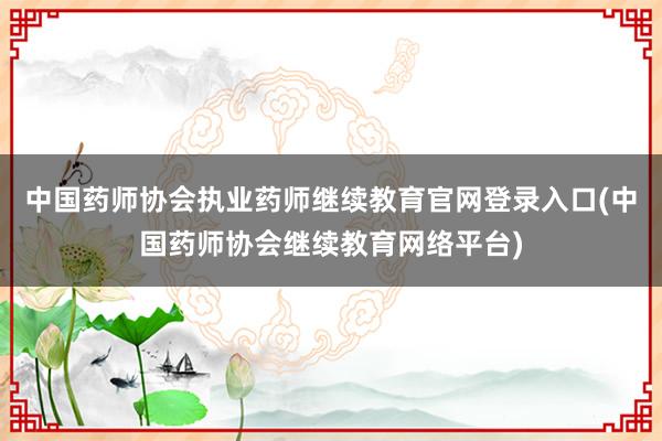 中国药师协会执业药师继续教育官网登录入口(中国药师协会继续教育网络平台)