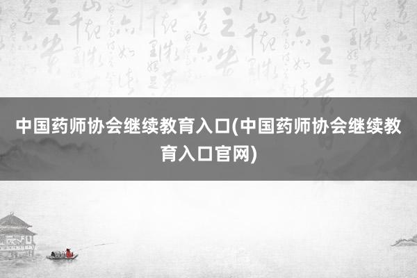 中国药师协会继续教育入口(中国药师协会继续教育入口官网)