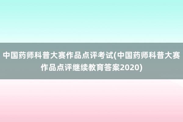 中国药师科普大赛作品点评考试(中国药师科普大赛作品点评继续教育答案2020)