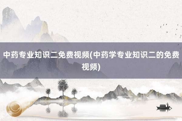 中药专业知识二免费视频(中药学专业知识二的免费视频)