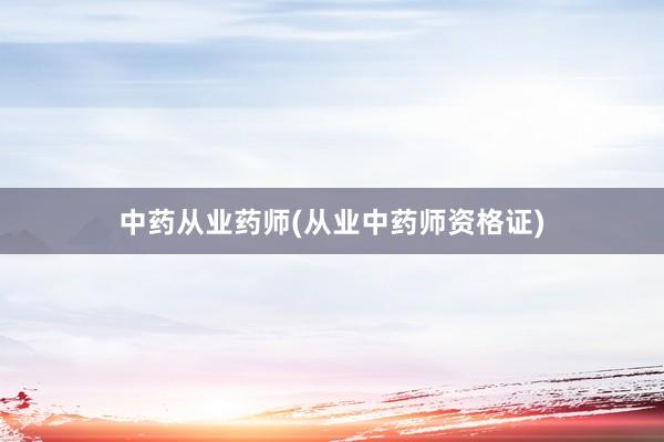 中药从业药师(从业中药师资格证)