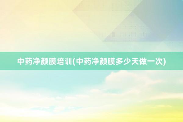 中药净颜膜培训(中药净颜膜多少天做一次)