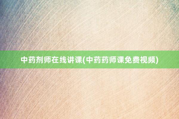 中药剂师在线讲课(中药药师课免费视频)