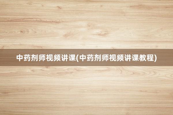 中药剂师视频讲课(中药剂师视频讲课教程)