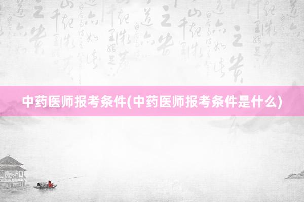 中药医师报考条件(中药医师报考条件是什么)
