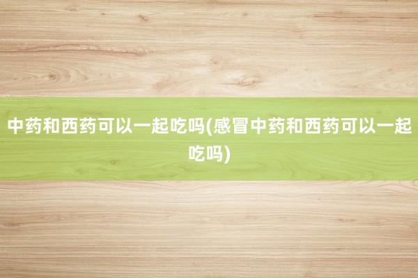 中药和西药可以一起吃吗(感冒中药和西药可以一起吃吗)