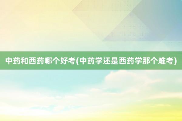 中药和西药哪个好考(中药学还是西药学那个难考)