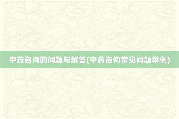 中药咨询的问题与解答(中药咨询常见问题举例)