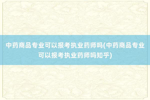 中药商品专业可以报考执业药师吗(中药商品专业可以报考执业药师吗知乎)
