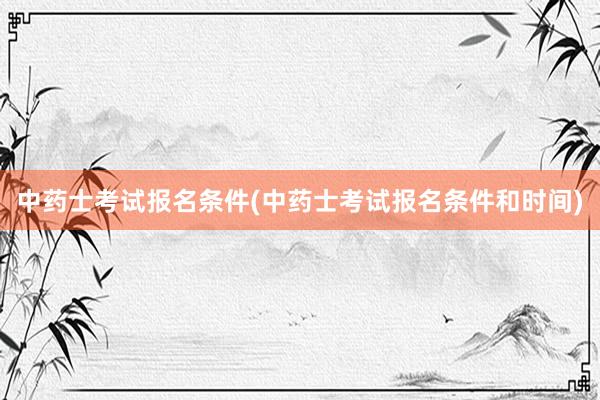 中药士考试报名条件(中药士考试报名条件和时间)