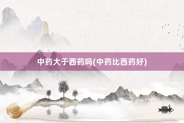 中药大于西药吗(中药比西药好)