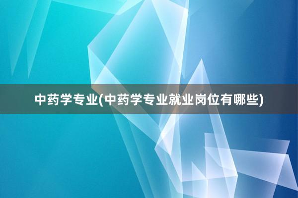 中药学专业(中药学专业就业岗位有哪些)