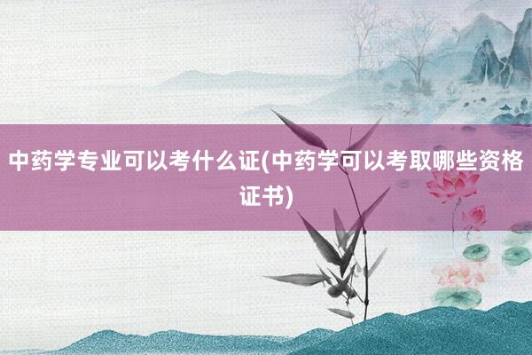 中药学专业可以考什么证(中药学可以考取哪些资格证书)