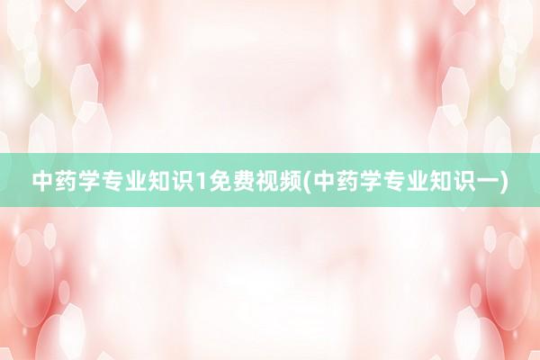 中药学专业知识1免费视频(中药学专业知识一)